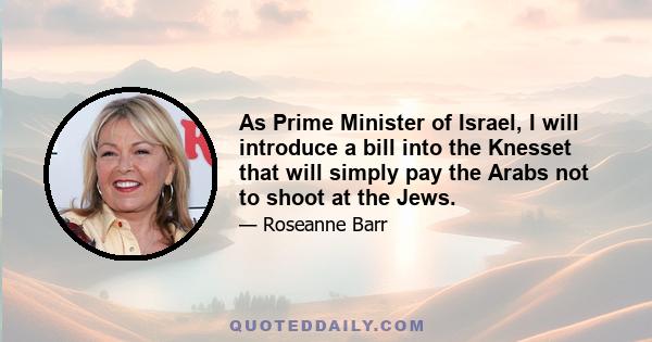 As Prime Minister of Israel, I will introduce a bill into the Knesset that will simply pay the Arabs not to shoot at the Jews.