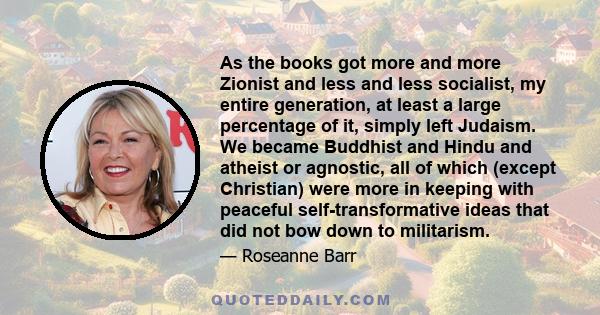 As the books got more and more Zionist and less and less socialist, my entire generation, at least a large percentage of it, simply left Judaism. We became Buddhist and Hindu and atheist or agnostic, all of which