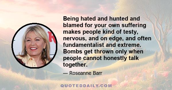 Being hated and hunted and blamed for your own suffering makes people kind of testy, nervous, and on edge, and often fundamentalist and extreme. Bombs get thrown only when people cannot honestly talk together.