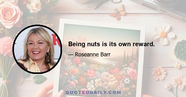 Being nuts is its own reward.