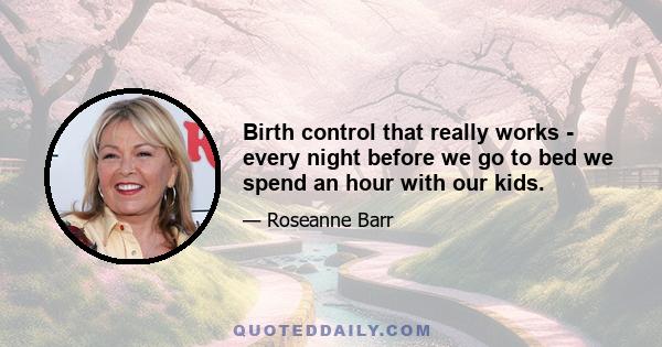 Birth control that really works - every night before we go to bed we spend an hour with our kids.