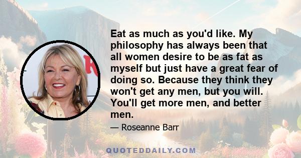 Eat as much as you'd like. My philosophy has always been that all women desire to be as fat as myself but just have a great fear of doing so. Because they think they won't get any men, but you will. You'll get more men, 