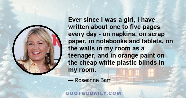 Ever since I was a girl, I have written about one to five pages every day - on napkins, on scrap paper, in notebooks and tablets, on the walls in my room as a teenager, and in orange paint on the cheap white plastic