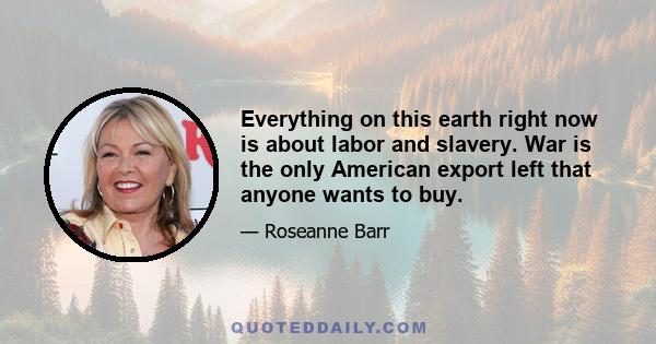 Everything on this earth right now is about labor and slavery. War is the only American export left that anyone wants to buy.