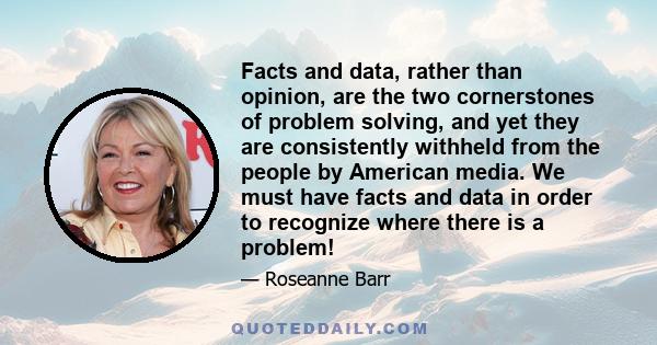 Facts and data, rather than opinion, are the two cornerstones of problem solving, and yet they are consistently withheld from the people by American media. We must have facts and data in order to recognize where there