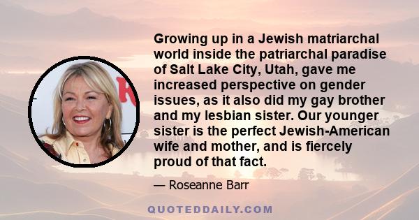 Growing up in a Jewish matriarchal world inside the patriarchal paradise of Salt Lake City, Utah, gave me increased perspective on gender issues, as it also did my gay brother and my lesbian sister. Our younger sister