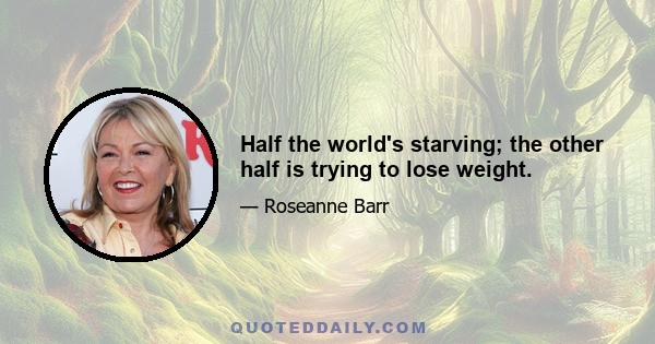 Half the world's starving; the other half is trying to lose weight.