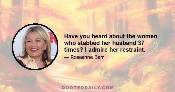 Have you heard about the women who stabbed her husband 37 times? I admire her restraint.