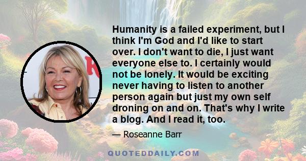 Humanity is a failed experiment, but I think I'm God and I'd like to start over. I don't want to die, I just want everyone else to. I certainly would not be lonely. It would be exciting never having to listen to another 