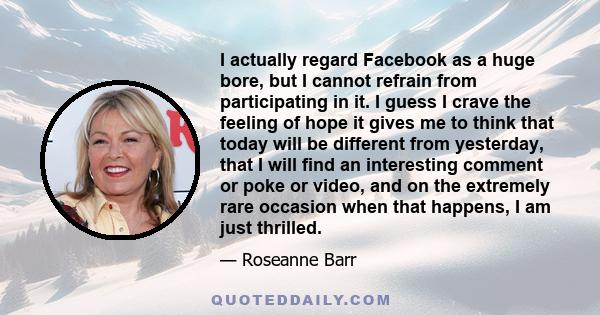 I actually regard Facebook as a huge bore, but I cannot refrain from participating in it. I guess I crave the feeling of hope it gives me to think that today will be different from yesterday, that I will find an