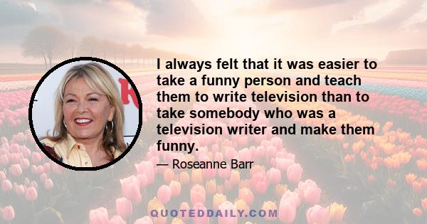 I always felt that it was easier to take a funny person and teach them to write television than to take somebody who was a television writer and make them funny.