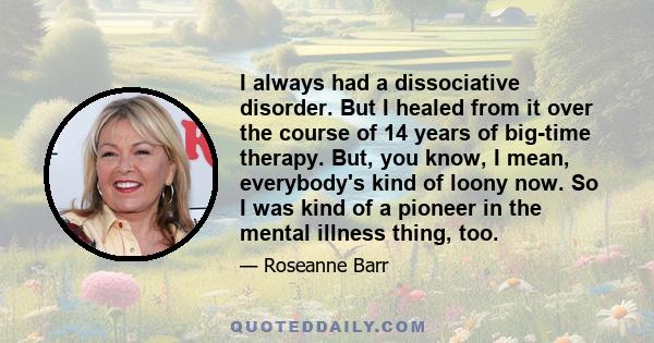 I always had a dissociative disorder. But I healed from it over the course of 14 years of big-time therapy. But, you know, I mean, everybody's kind of loony now. So I was kind of a pioneer in the mental illness thing,