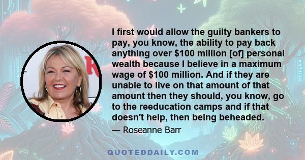 I first would allow the guilty bankers to pay, you know, the ability to pay back anything over $100 million [of] personal wealth because I believe in a maximum wage of $100 million. And if they are unable to live on