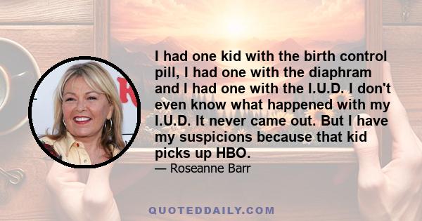 I had one kid with the birth control pill, I had one with the diaphram and I had one with the I.U.D. I don't even know what happened with my I.U.D. It never came out. But I have my suspicions because that kid picks up