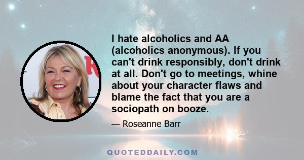 I hate alcoholics and AA (alcoholics anonymous). If you can't drink responsibly, don't drink at all. Don't go to meetings, whine about your character flaws and blame the fact that you are a sociopath on booze.