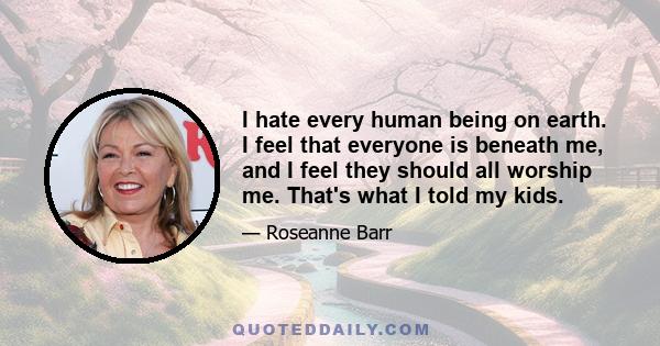 I hate every human being on earth. I feel that everyone is beneath me, and I feel they should all worship me. That's what I told my kids.