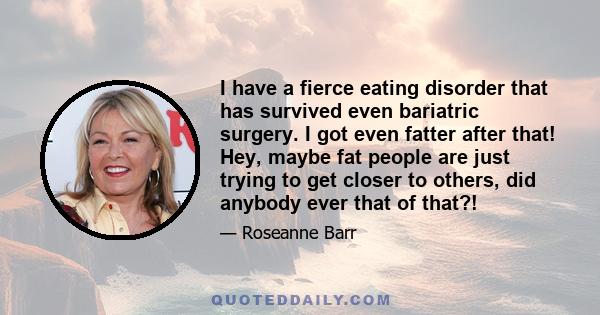 I have a fierce eating disorder that has survived even bariatric surgery. I got even fatter after that! Hey, maybe fat people are just trying to get closer to others, did anybody ever that of that?!