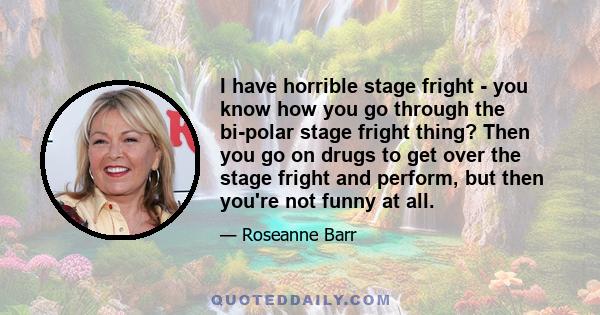 I have horrible stage fright - you know how you go through the bi-polar stage fright thing? Then you go on drugs to get over the stage fright and perform, but then you're not funny at all.