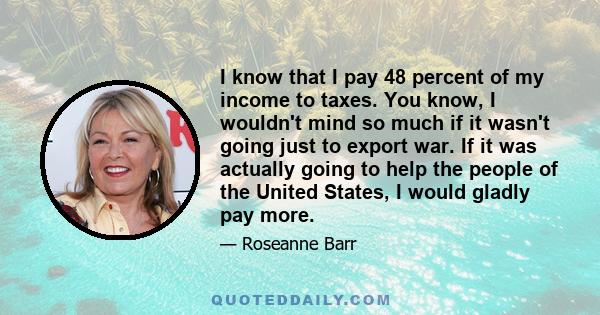 I know that I pay 48 percent of my income to taxes. You know, I wouldn't mind so much if it wasn't going just to export war. If it was actually going to help the people of the United States, I would gladly pay more.