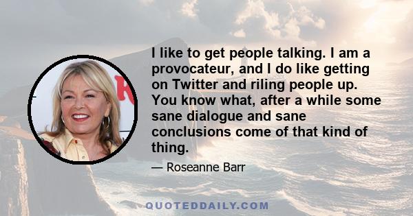 I like to get people talking. I am a provocateur, and I do like getting on Twitter and riling people up. You know what, after a while some sane dialogue and sane conclusions come of that kind of thing.