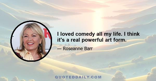 I loved comedy all my life. I think it's a real powerful art form.