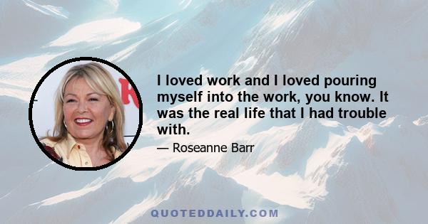 I loved work and I loved pouring myself into the work, you know. It was the real life that I had trouble with.