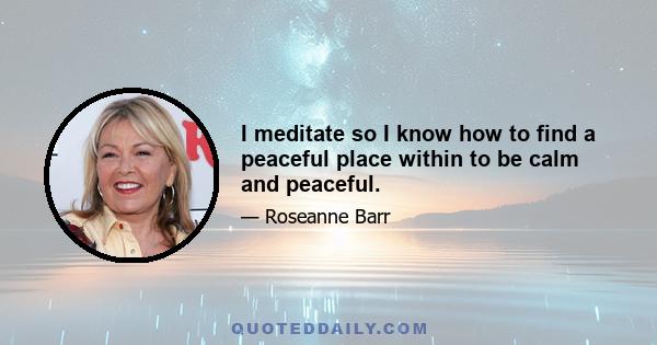 I meditate so I know how to find a peaceful place within to be calm and peaceful.