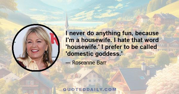 I never do anything fun, because I'm a housewife. I hate that word 'housewife.' I prefer to be called 'domestic goddess.'