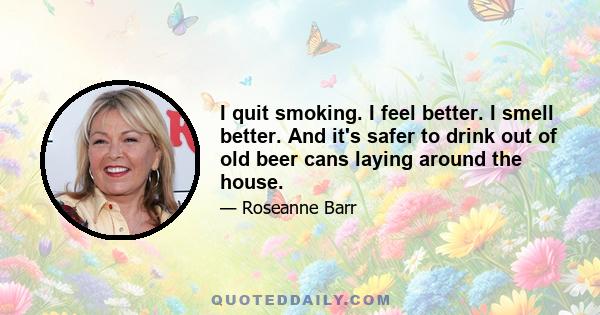 I quit smoking. I feel better. I smell better. And it's safer to drink out of old beer cans laying around the house.