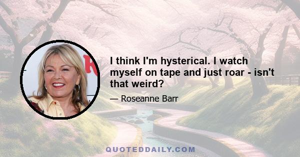 I think I'm hysterical. I watch myself on tape and just roar - isn't that weird?