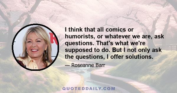 I think that all comics or humorists, or whatever we are, ask questions. That's what we're supposed to do. But I not only ask the questions, I offer solutions.