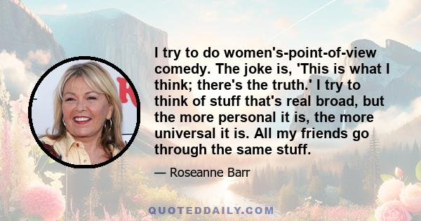 I try to do women's-point-of-view comedy. The joke is, 'This is what I think; there's the truth.' I try to think of stuff that's real broad, but the more personal it is, the more universal it is. All my friends go