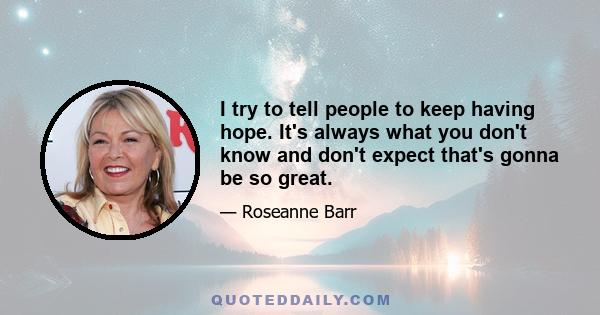 I try to tell people to keep having hope. It's always what you don't know and don't expect that's gonna be so great.