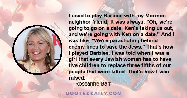 I used to play Barbies with my Mormon neighbor friend; it was always, Oh, we're going to go on a date. Ken's taking us out, and we're going with Ken on a date. And I was like, We're parachuting behind enemy lines to