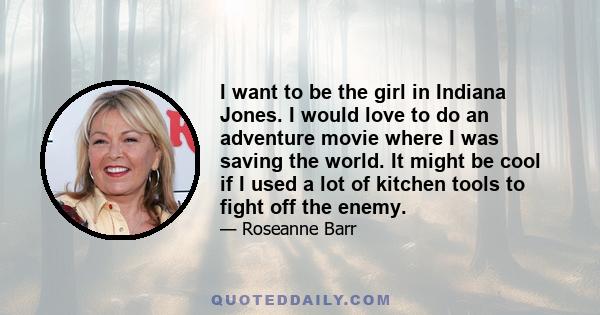 I want to be the girl in Indiana Jones. I would love to do an adventure movie where I was saving the world. It might be cool if I used a lot of kitchen tools to fight off the enemy.