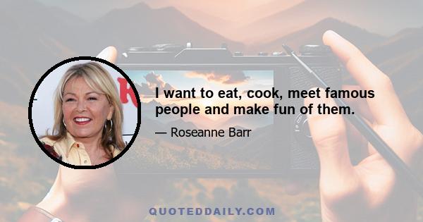 I want to eat, cook, meet famous people and make fun of them.