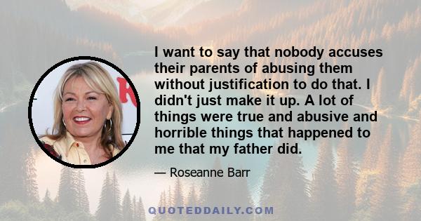 I want to say that nobody accuses their parents of abusing them without justification to do that. I didn't just make it up. A lot of things were true and abusive and horrible things that happened to me that my father