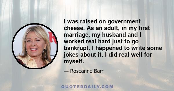 I was raised on government cheese. As an adult, in my first marriage, my husband and I worked real hard just to go bankrupt. I happened to write some jokes about it. I did real well for myself.