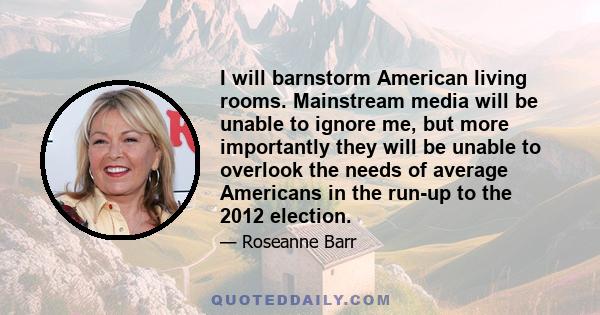 I will barnstorm American living rooms. Mainstream media will be unable to ignore me, but more importantly they will be unable to overlook the needs of average Americans in the run-up to the 2012 election.