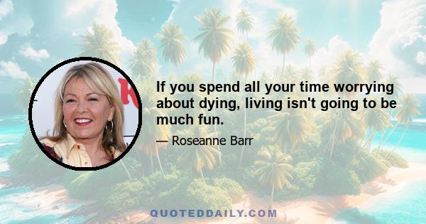 If you spend all your time worrying about dying, living isn't going to be much fun.