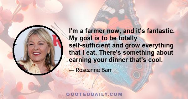 I'm a farmer now, and it's fantastic. My goal is to be totally self-sufficient and grow everything that I eat. There's something about earning your dinner that's cool.