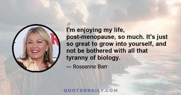 I'm enjoying my life, post-menopause, so much. It's just so great to grow into yourself, and not be bothered with all that tyranny of biology.