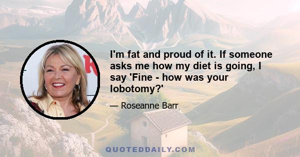 I'm fat and proud of it. If someone asks me how my diet is going, I say 'Fine - how was your lobotomy?'