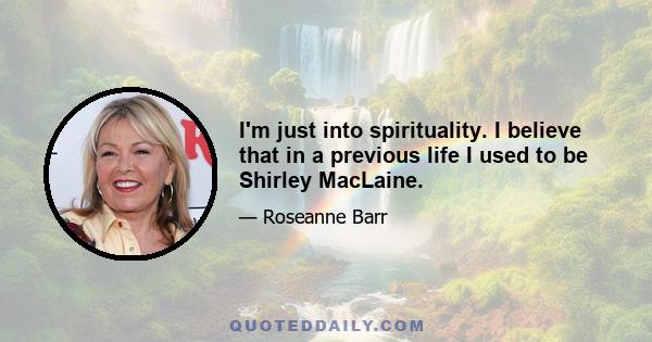 I'm just into spirituality. I believe that in a previous life I used to be Shirley MacLaine.