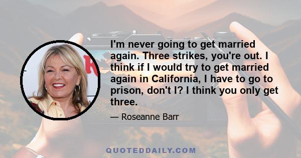 I'm never going to get married again. Three strikes, you're out. I think if I would try to get married again in California, I have to go to prison, don't I? I think you only get three.