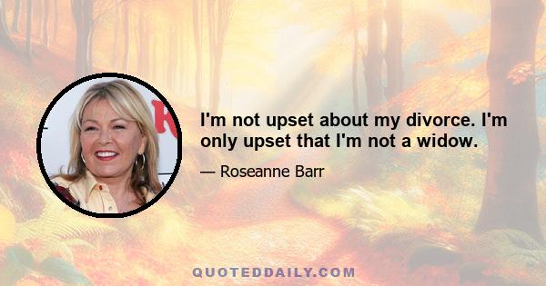 I'm not upset about my divorce. I'm only upset that I'm not a widow.