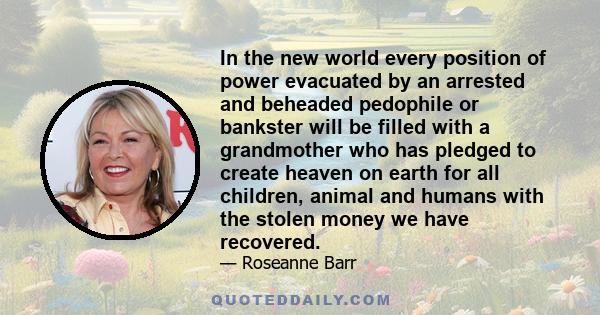 In the new world every position of power evacuated by an arrested and beheaded pedophile or bankster will be filled with a grandmother who has pledged to create heaven on earth for all children, animal and humans with