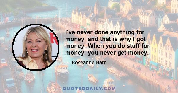 I've never done anything for money, and that is why I got money. When you do stuff for money, you never get money.