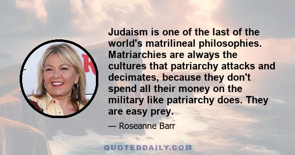 Judaism is one of the last of the world's matrilineal philosophies. Matriarchies are always the cultures that patriarchy attacks and decimates, because they don't spend all their money on the military like patriarchy