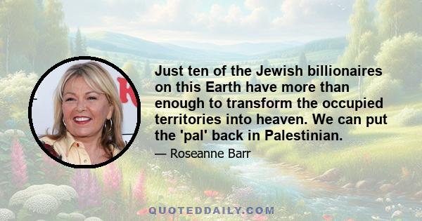 Just ten of the Jewish billionaires on this Earth have more than enough to transform the occupied territories into heaven. We can put the 'pal' back in Palestinian.